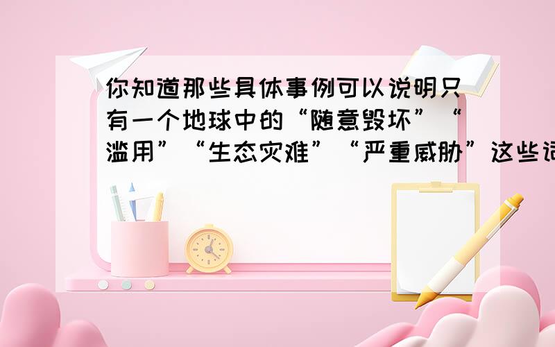 你知道那些具体事例可以说明只有一个地球中的“随意毁坏”“滥用”“生态灾难”“严重威胁”这些词语（写两个）