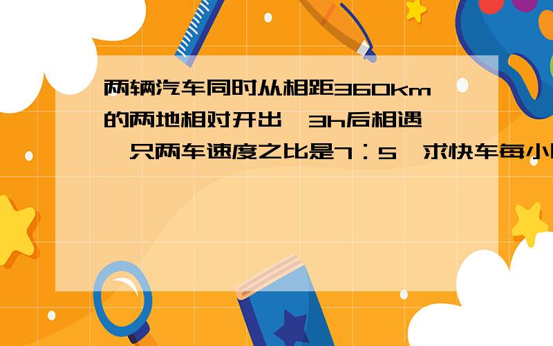 两辆汽车同时从相距360km的两地相对开出,3h后相遇,一只两车速度之比是7：5,求快车每小时行多少千米?望速回