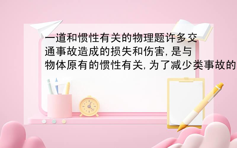 一道和惯性有关的物理题许多交通事故造成的损失和伤害,是与物体原有的惯性有关,为了减少类事故的再发生,在公路交通管理中有许多要求和措施.请写出任意两条.