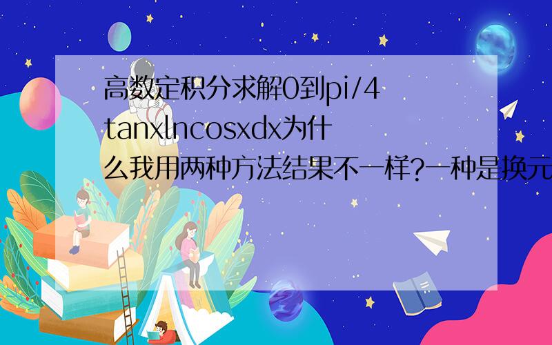 高数定积分求解0到pi/4 tanxlncosxdx为什么我用两种方法结果不一样?一种是换元t=cosx一种是tanxdx=dlncosx