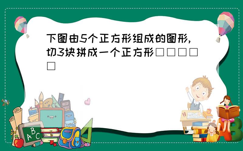 下图由5个正方形组成的图形,切3块拼成一个正方形□□□□□