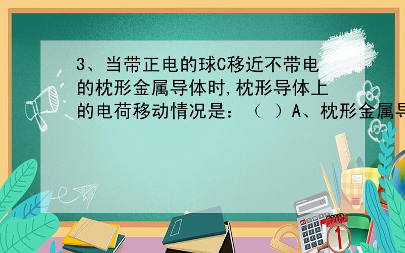 3、当带正电的球C移近不带电的枕形金属导体时,枕形导体上的电荷移动情况是：（ ）A、枕形金属导体上的正电荷向B端移动,负电荷不移动B、枕形金属导体上的带负电的电子向A端移动,正电荷