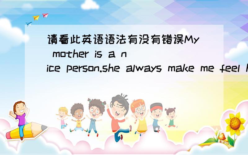 请看此英语语法有没有错误My mother is a nice person.she always make me feel happiness.I have two mother.One mother she lives in Los Angeles.she is my stepmother.she always make me feel bad.I have not liked her since I met her.Right now I l