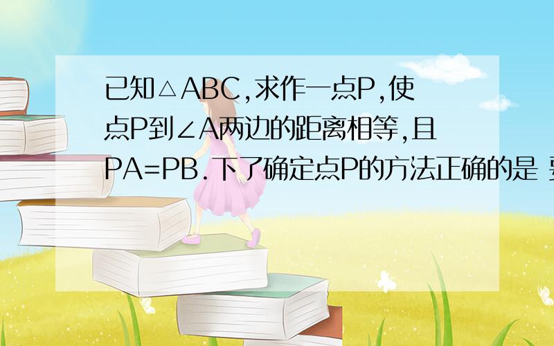 已知△ABC,求作一点P,使点P到∠A两边的距离相等,且PA=PB.下了确定点P的方法正确的是 要详细说明理由A.P为∠A、∠B两角平分线的交点B.P为∠A的平分线与AB的垂直平分线的交点C.P为AC、AB 两边上