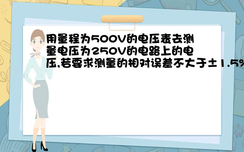 用量程为500V的电压表去测量电压为250V的电路上的电压,若要求测量的相对误差不大于±1.5%,则应选用那种准确度等级的电压表