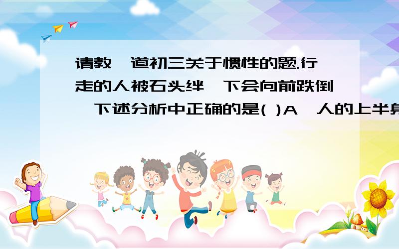 请教一道初三关于惯性的题.行走的人被石头绊一下会向前跌倒,下述分析中正确的是( )A,人的上半身有惯性,下半身没有惯性B,由于石块作用而改变了人的运动状态C,人由于惯性保持向前,石块作