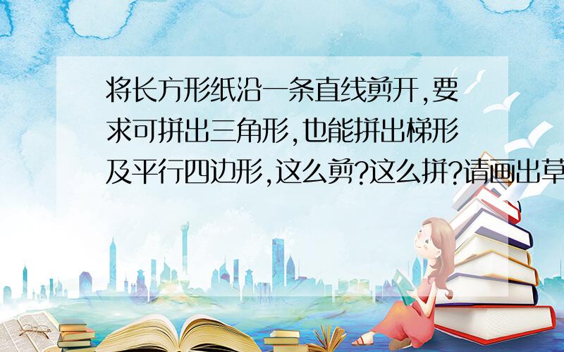 将长方形纸沿一条直线剪开,要求可拼出三角形,也能拼出梯形及平行四边形,这么剪?这么拼?请画出草图?