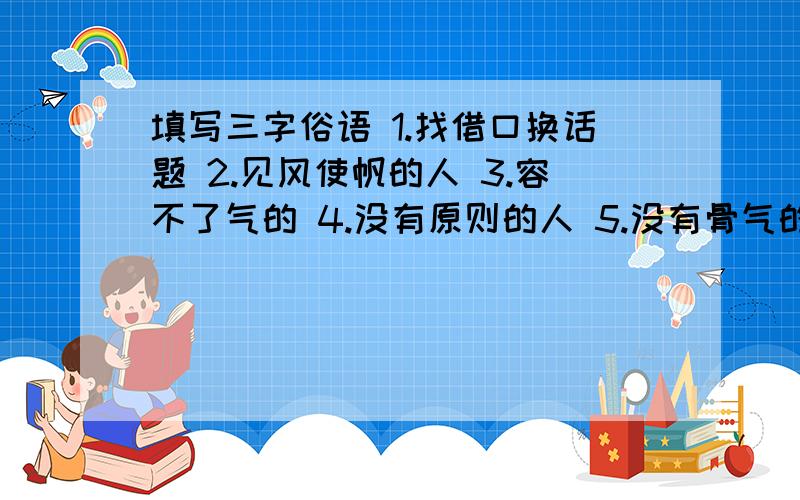 填写三字俗语 1.找借口换话题 2.见风使帆的人 3.容不了气的 4.没有原则的人 5.没有骨气的人 6.不劳