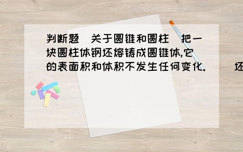 判断题（关于圆锥和圆柱）把一块圆柱体钢坯熔铸成圆锥体,它的表面积和体积不发生任何变化.（ ）坯容体积不变，