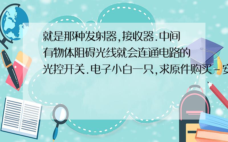 就是那种发射器,接收器.中间有物体阻碍光线就会连通电路的光控开关.电子小白一只,求原件购买-安装详解一条龙回答.