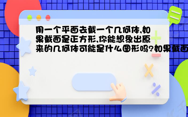 用一个平面去截一个几何体,如果截面是正方形,你能想象出原来的几何体可能是什么图形吗?如果截面是圆呢?