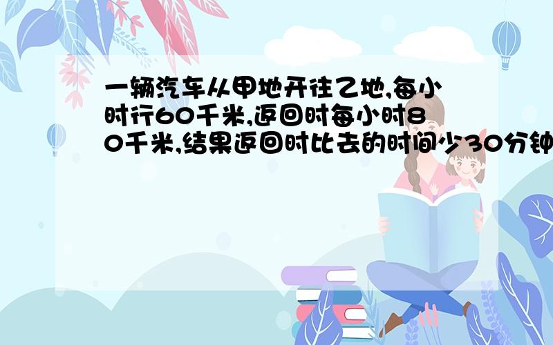 一辆汽车从甲地开往乙地,每小时行60千米,返回时每小时80千米,结果返回时比去的时间少30分钟,甲、乙两地相距多少