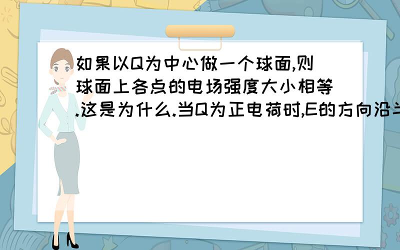 如果以Q为中心做一个球面,则球面上各点的电场强度大小相等.这是为什么.当Q为正电荷时,E的方向沿半径向外；当Q为负电荷时,E的方向沿半径向内.这是为什么