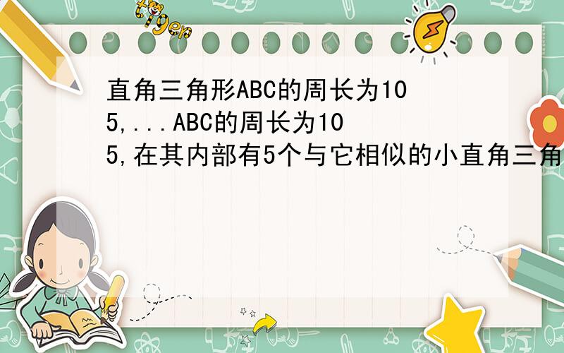 直角三角形ABC的周长为105,...ABC的周长为105,在其内部有5个与它相似的小直角三角形,且正好以斜边相连排满三角形ABC的斜边,求这5个小直角三角形的周长.