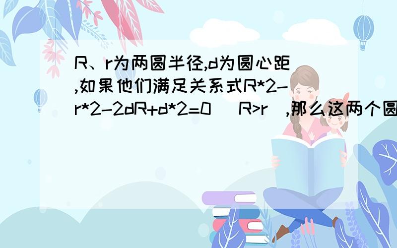 R、r为两圆半径,d为圆心距,如果他们满足关系式R*2-r*2-2dR+d*2=0 （R>r）,那么这两个圆的位置关系是A.相离B.相切C.相交D.内含