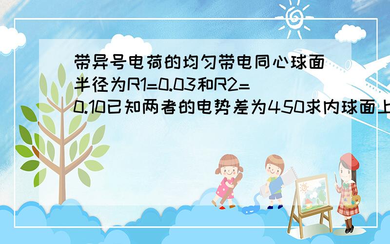 带异号电荷的均匀带电同心球面半径为R1=0.03和R2=0.10已知两者的电势差为450求内球面上所带的电荷的电量