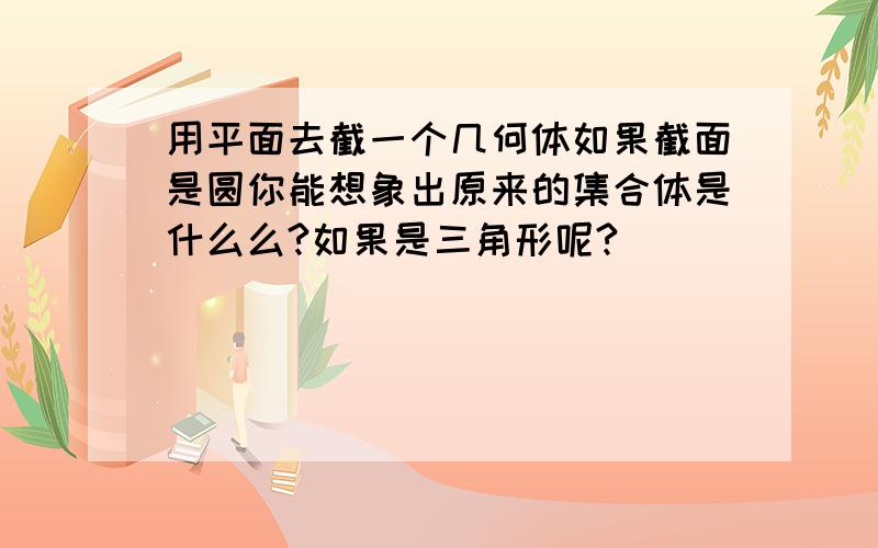 用平面去截一个几何体如果截面是圆你能想象出原来的集合体是什么么?如果是三角形呢?