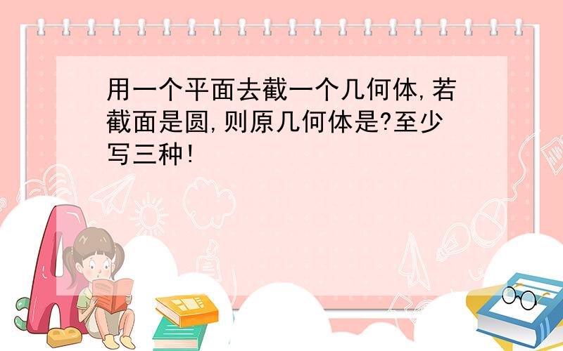 用一个平面去截一个几何体,若截面是圆,则原几何体是?至少写三种!