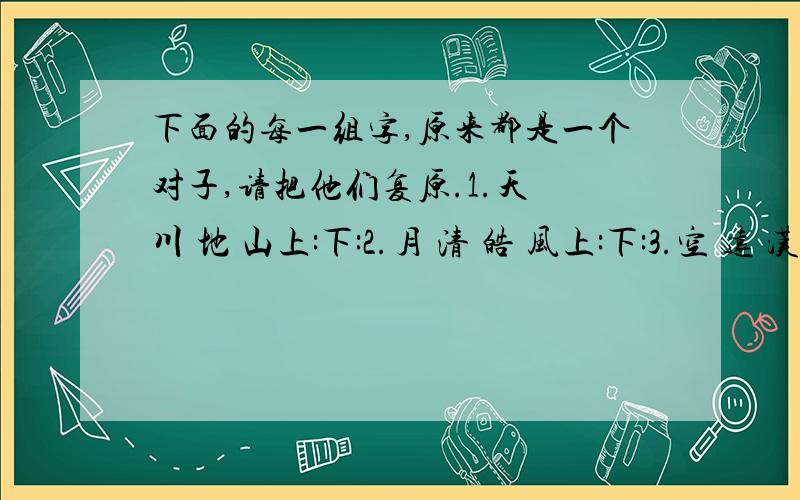 下面的每一组字,原来都是一个对子,请把他们复原.1.天 川 地 山上:下:2.月 清 皓 风上:下:3.空 远 汉 长上:下:4.浓 重 霜 露上:下:5.梅 雨 瘦 菊 肥 霜上:下:6.北 拱 星 流 月 西上:下:7.抚 重 剑 再