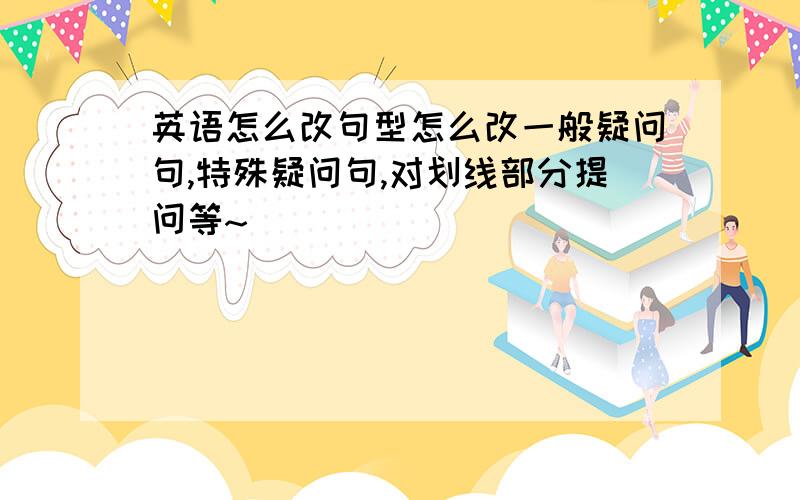 英语怎么改句型怎么改一般疑问句,特殊疑问句,对划线部分提问等~