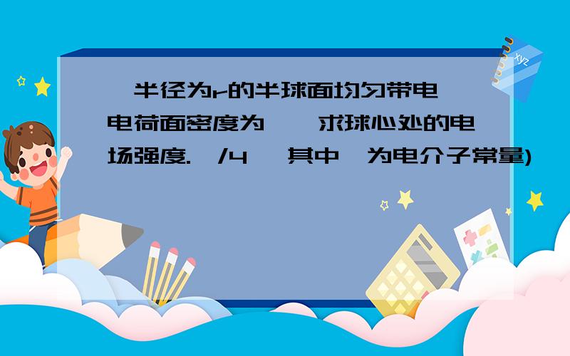 一半径为r的半球面均匀带电,电荷面密度为∏,求球心处的电场强度.∏/4§ 其中§为电介子常量)