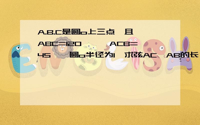 A.B.C是圆o上三点,且∠ABC=120°,∠ACB=45°,圆o半径为1,求弦AC、AB的长