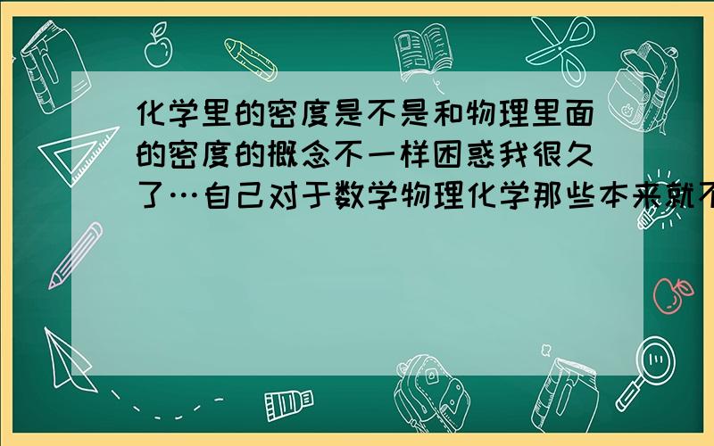 化学里的密度是不是和物理里面的密度的概念不一样困惑我很久了…自己对于数学物理化学那些本来就不好…怎么我昨天做了一个题目,它说一个冰块密度小,更重一些然后我又看到一个题目