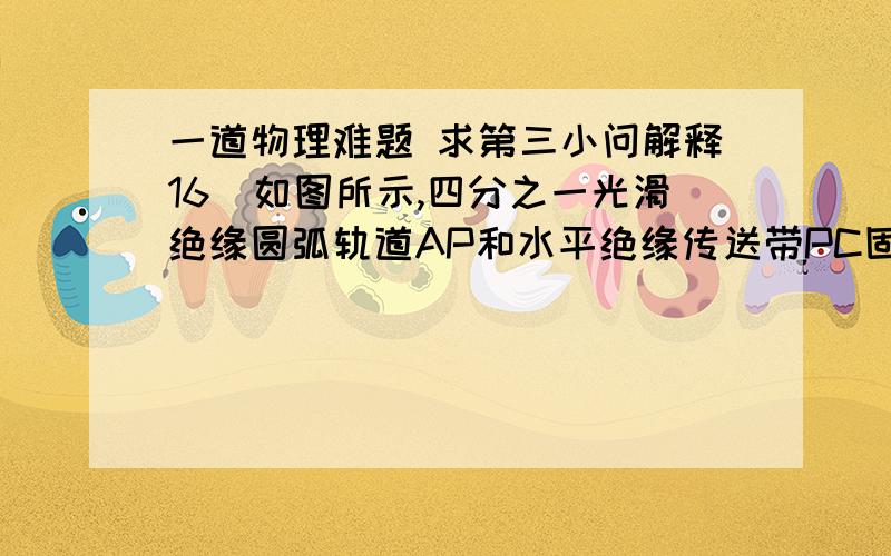 一道物理难题 求第三小问解释16．如图所示,四分之一光滑绝缘圆弧轨道AP和水平绝缘传送带PC固定在同一竖直平面内,圆弧轨道的圆心为O,半径为R．传送带PC之间的距离为L,沿逆时针方向的传动