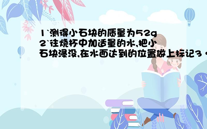 1`测得小石块的质量为52g2`往烧杯中加适量的水,把小石块浸没,在水面达到的位置做上标记3·取出小石块,测得烧杯合适总质量为122g4·往烧杯中加水,直到水到标记处,测出水和烧杯总质量为142g,