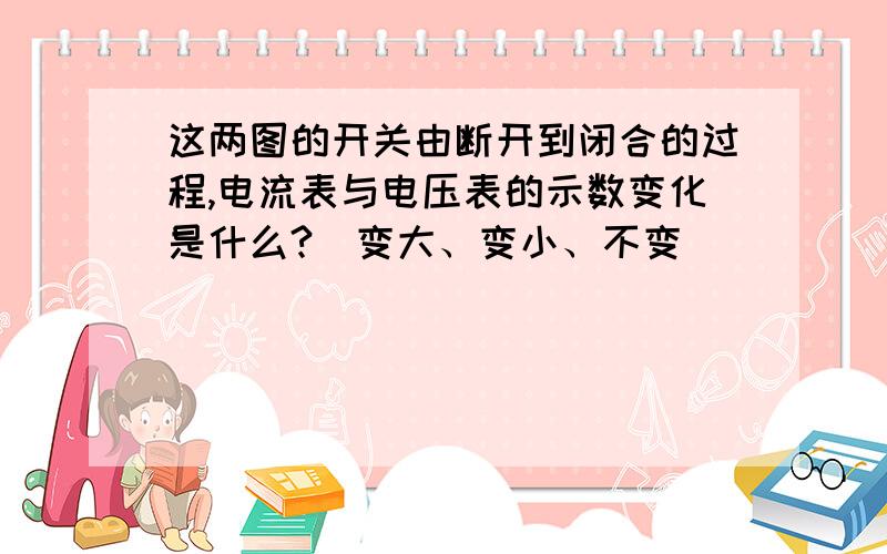 这两图的开关由断开到闭合的过程,电流表与电压表的示数变化是什么?（变大、变小、不变）