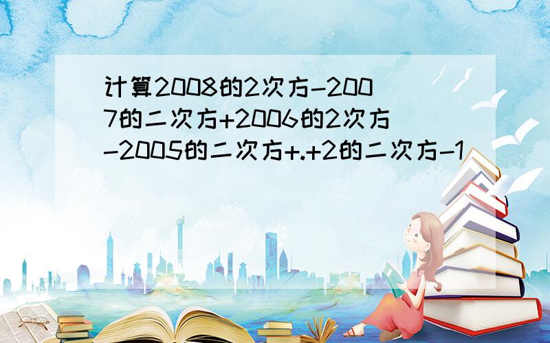 计算2008的2次方-2007的二次方+2006的2次方-2005的二次方+.+2的二次方-1