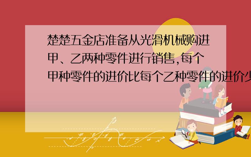 楚楚五金店准备从光滑机械购进甲、乙两种零件进行销售,每个甲种零件的进价比每个乙种零件的进价少2元,且购进100个零件的价钱与购进80个乙种零件的价钱相同.1：求每个甲乙种零件的进价