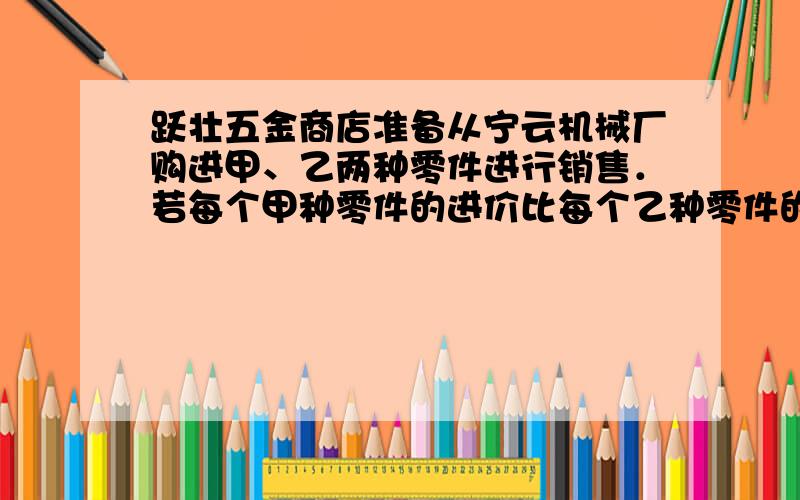 跃壮五金商店准备从宁云机械厂购进甲、乙两种零件进行销售．若每个甲种零件的进价比每个乙种零件的进价少2请把设的写清楚!