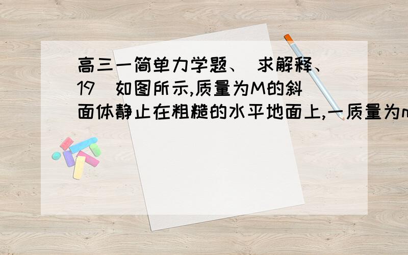 高三一简单力学题、 求解释、19．如图所示,质量为M的斜面体静止在粗糙的水平地面上,一质量为m的滑块恰能沿斜面匀速下滑.现施加一沿斜面向下的推力F作用于滑块,使滑块沿斜面匀加速下滑