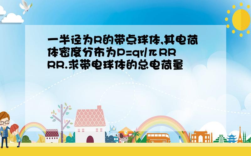 一半径为R的带点球体,其电荷体密度分布为P=qr/πRRRR.求带电球体的总电荷量