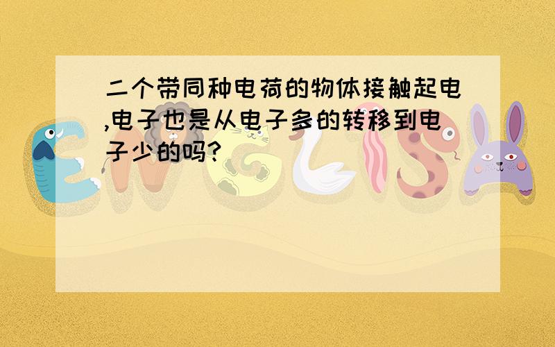 二个带同种电荷的物体接触起电,电子也是从电子多的转移到电子少的吗?