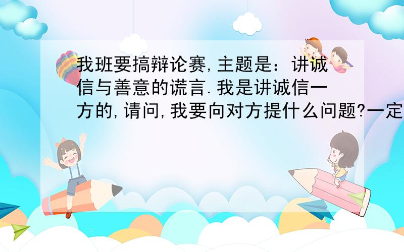 我班要搞辩论赛,主题是：讲诚信与善意的谎言.我是讲诚信一方的,请问,我要向对方提什么问题?一定要回答啊!我可不能输!