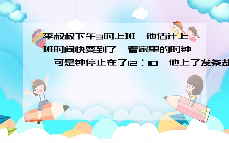 李叔叔下午3时上班,他估计上班时间快要到了,看家里的时钟,可是钟停止在了12：10,他上了发条却忘了拨正指针就匆匆离家,到工厂时离上班时间还有10分钟,晚上11时下班,他马上离厂回家,一看