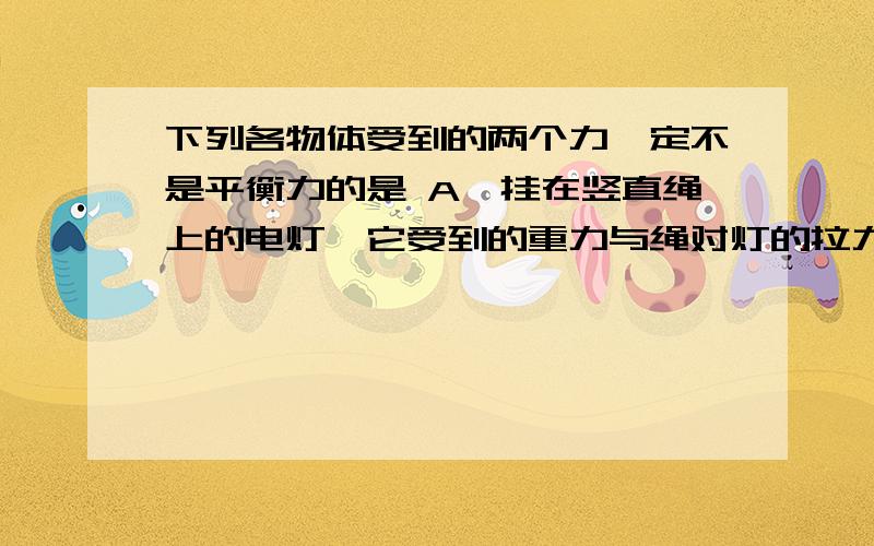 下列各物体受到的两个力一定不是平衡力的是 A、挂在竖直绳上的电灯,它受到的重力与绳对灯的拉力 B、在空气中竖直下落的皮球,它受到的重力与空气对它的阻力 C、一辆在公路上行驶的汽