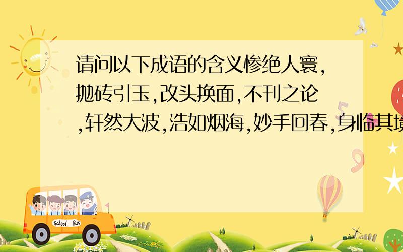 请问以下成语的含义惨绝人寰,抛砖引玉,改头换面,不刊之论,轩然大波,浩如烟海,妙手回春,身临其境,俯首帖耳,临渊羡鱼,楚楚动人,一触即发,方兴未艾,高谈阔论,出神入化,风声鹤唳,感同身受,