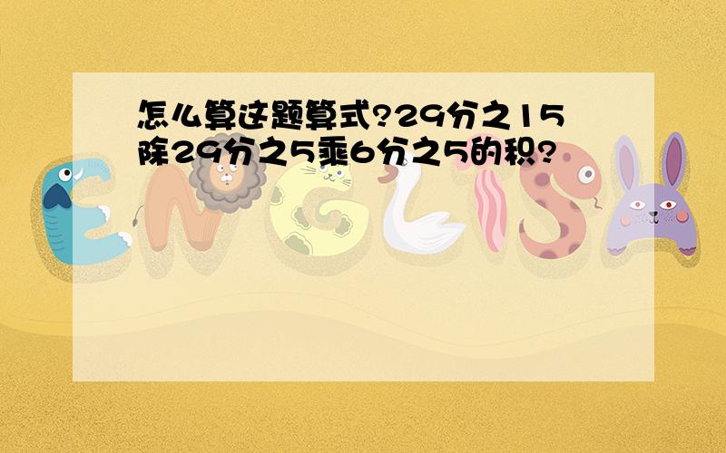 怎么算这题算式?29分之15除29分之5乘6分之5的积?