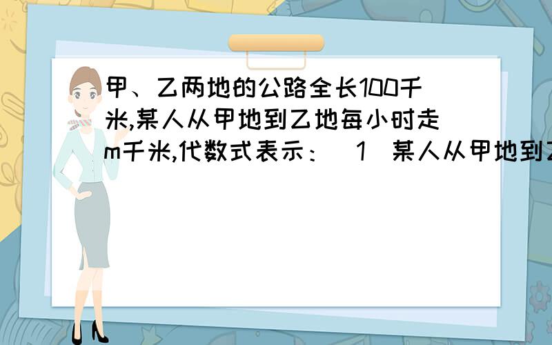 甲、乙两地的公路全长100千米,某人从甲地到乙地每小时走m千米,代数式表示：（1）某人从甲地到乙地需要多长时间?(2)如果每小时多走2千米 从甲地到乙地需要走多长时间?