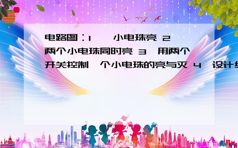 电路图：1、一小电珠亮 2、两个小电珠同时亮 3、用两个开关控制一个小电珠的亮与灭 4、设计红绿灯的亮与灭