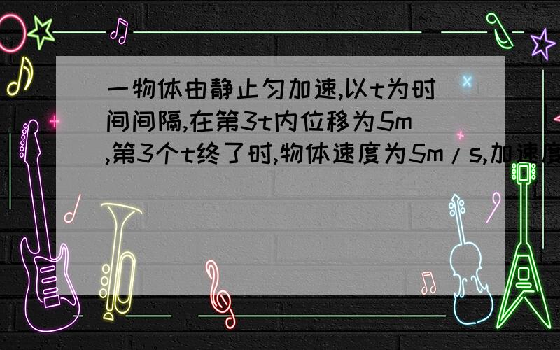 一物体由静止匀加速,以t为时间间隔,在第3t内位移为5m,第3个t终了时,物体速度为5m/s,加速度为多少