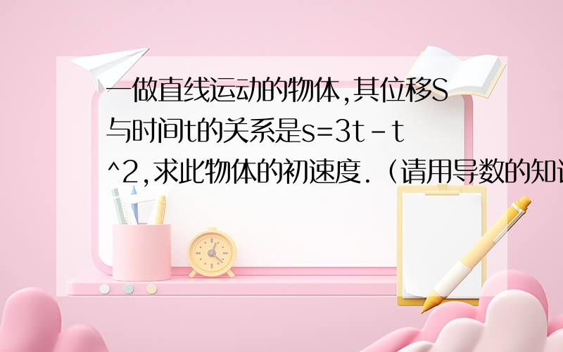 一做直线运动的物体,其位移S与时间t的关系是s=3t-t^2,求此物体的初速度.（请用导数的知识来解,谢谢!）