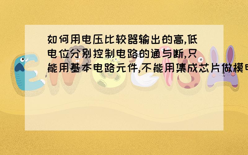 如何用电压比较器输出的高,低电位分别控制电路的通与断,只能用基本电路元件,不能用集成芯片做模电课设,希望知道的能帮帮忙.