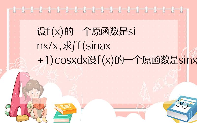 设f(x)的一个原函数是sinx/x,求∫f(sinax+1)cosxdx设f(x)的一个原函数是sinx/x,求∫f(sinx+1)cosxdx  刚才多打了一个a  在中间  求大神帮忙。。