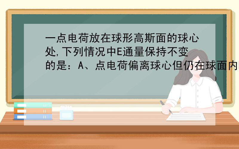 一点电荷放在球形高斯面的球心处,下列情况中E通量保持不变的是：A、点电荷偏离球心但仍在球面内B、在球面内再放入另一点电荷C、在球面外再放入另一点电荷 D、若球形高斯面被一与它相