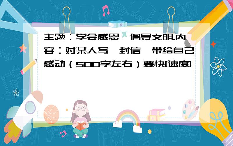 主题：学会感恩,倡导文明.内容：对某人写一封信,带给自己感动（500字左右）要快[速度]