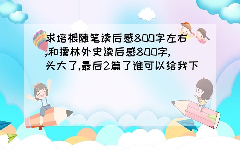 求培根随笔读后感800字左右,和儒林外史读后感800字,头大了,最后2篇了谁可以给我下